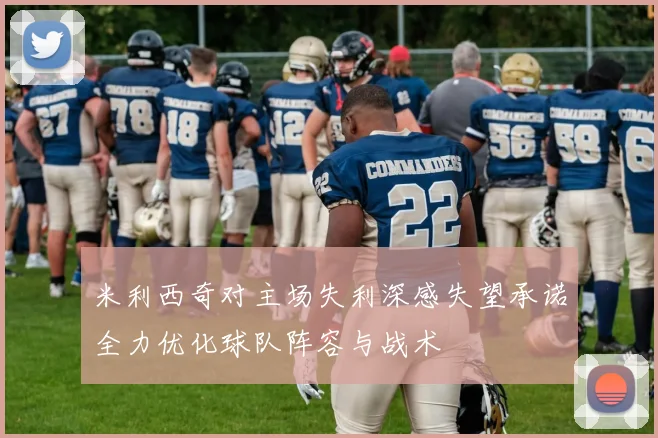 米利西奇对主场失利深感失望承诺全力优化球队阵容与战术