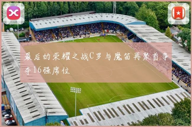 最后的荣耀之战C罗与魔笛再聚首争夺16强席位
