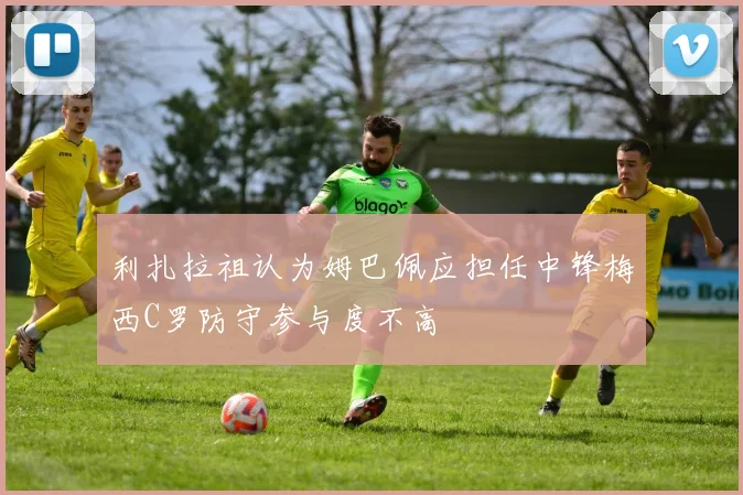 利扎拉祖认为姆巴佩应担任中锋梅西C罗防守参与度不高