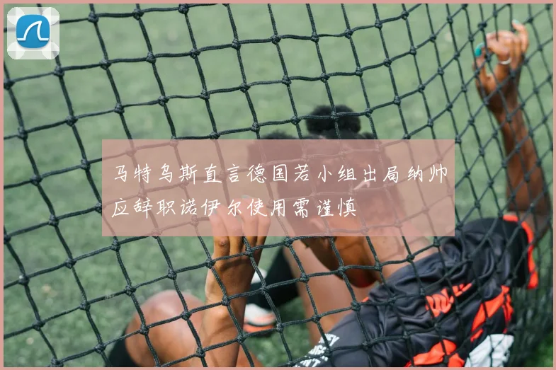 马特乌斯直言德国若小组出局纳帅应辞职诺伊尔使用需谨慎