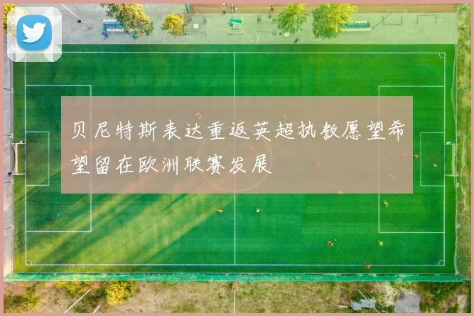 贝尼特斯表达重返英超执教愿望希望留在欧洲联赛发展