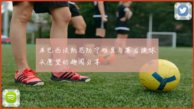 库巴西谈凯恩防守难度与赛后换球衣愿望的趣闻分享