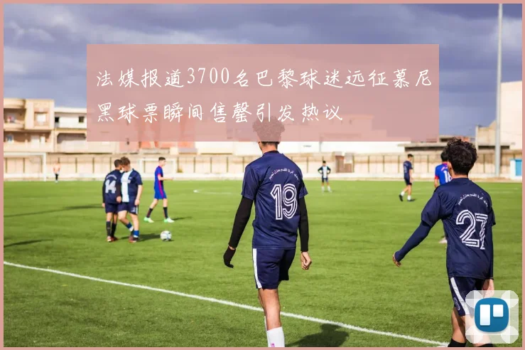 法媒报道3700名巴黎球迷远征慕尼黑球票瞬间售罄引发热议