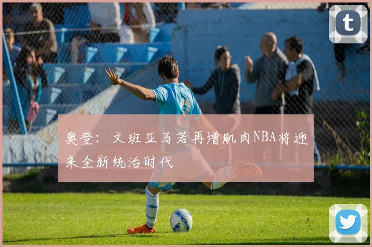 奥登：文班亚马若再增肌肉NBA将迎来全新统治时代