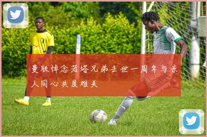 曼联悼念若塔兄弟去世一周年与亲人同心共度难关
