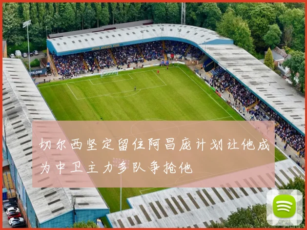切尔西坚定留住阿昌庞计划让他成为中卫主力多队争抢他