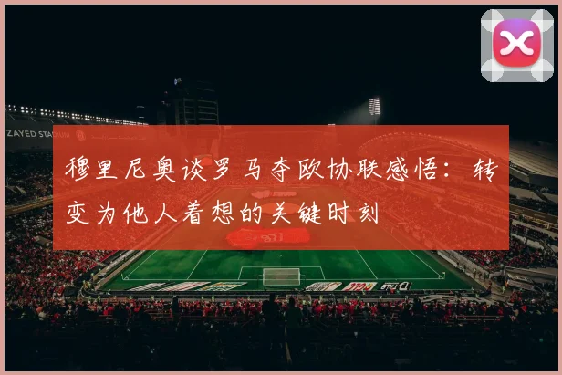 穆里尼奥谈罗马夺欧协联感悟：转变为他人着想的关键时刻