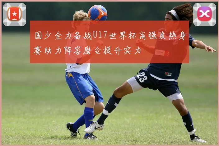 国少全力备战U17世界杯高强度热身赛助力阵容磨合提升实力