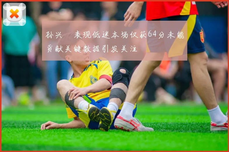 孙兴慜表现低迷本场仅获64分未能贡献关键数据引发关注