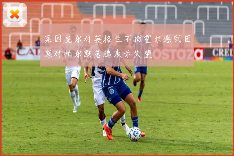 莱因克尔对英格兰不招霍尔感到困惑对帕尔默落选表示失望