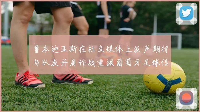 鲁本迪亚斯在社交媒体上发声期待与队友并肩作战重振葡萄牙足球信心